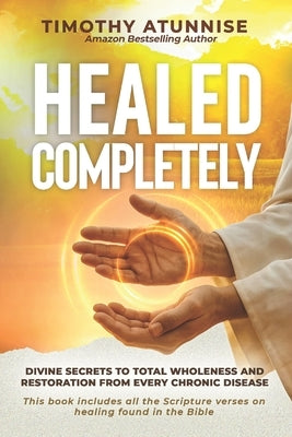Healed Completely: Divine Secrets To Total Wholeness And Restoration From Every Chronic Disease by Atunnise, Timothy