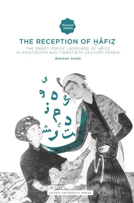 The Reception of Hafiz: The Sweet Poetic Language of Hafiz in Nineteenth and Twentieth Century Persia by Solati, Bahman