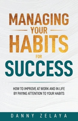Managing Your Habits for Success: How to Improve at Work and in Life by Paying Attention to Your Habits by Zelaya, Danny
