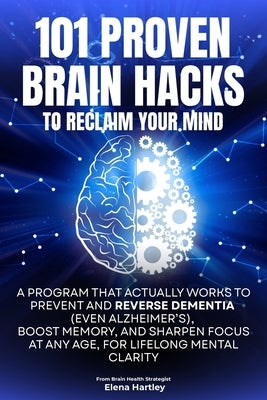 101 Proven Brain Hacks to Reclaim Your Mind: A Program That Actually Works to Prevent and Reverse Dementia (Even Alzheimer's), Boost Memory, and Sharp by Hartley, Elena