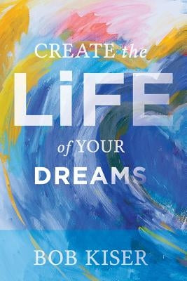 Create the Life of Your Dreams by Kiser, Bob