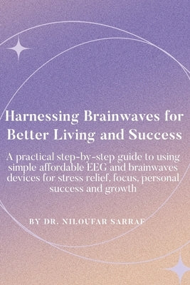 Harnessing Brainwaves for Better Living and Success: A Practical Step-By-Step Guide to Using Simple Affordable EEG and Brainwaves Devices for Stress R by Sarraf, Niloufar