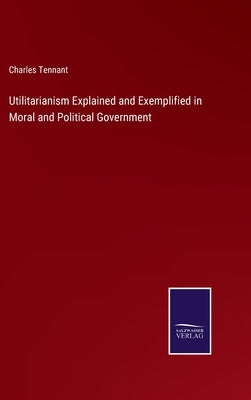 Utilitarianism Explained and Exemplified in Moral and Political Government by Tennant, Charles