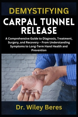 Demystifying Carpal Tunnel Release: A Comprehensive Guide to Diagnosis, Treatment, Surgery, and Recovery - From Understanding Symptoms to Long-Term Ha by Beres, Wiley