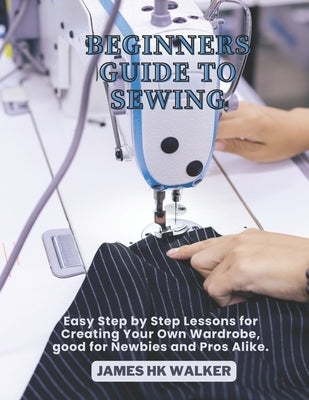 Beginners Guide to Sewing: Easy Step by Step Lessons for Creating Your Own Wardrobe, good for Newbies and Pros Alike. by Walker, James Hk
