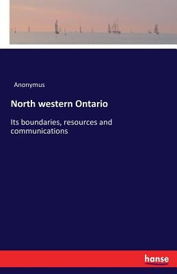 North western Ontario: Its boundaries, resources and communications by Anonymus