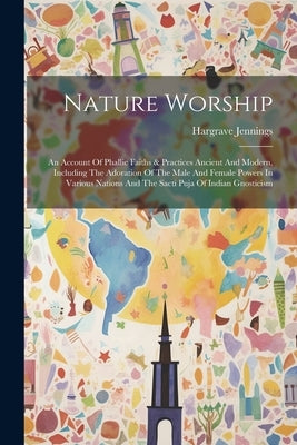 Nature Worship: An Account Of Phallic Faiths & Practices Ancient And Modern, Including The Adoration Of The Male And Female Powers In by Jennings, Hargrave
