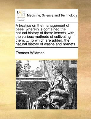 A Treatise on the Management of Bees; Wherein Is Contained the Natural History of Those Insects; With the Various Methods of Cultivating Them, ... to by Wildman, Thomas