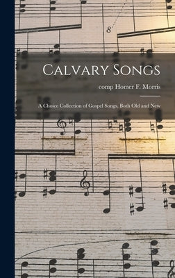 Calvary Songs; a Choice Collection of Gospel Songs, Both Old and New by Morris, Homer F. Comp