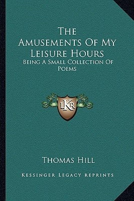 The Amusements Of My Leisure Hours: Being A Small Collection Of Poems by Hill, Thomas