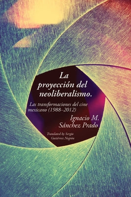 La proyección del neoliberalismo: Las transformaciones del cine mexicano (1988-2012) by Sánchez Prado, Ignacio M.