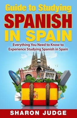 Guide to Studying Spanish in Spain: Everything You Need to Know to Experience Studying Spanish in Spain by Judge, Sharon