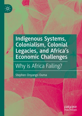 Indigenous Systems, Colonialism, Colonial Legacies, and Africa's Economic Challenges: Why Is Africa Failing? by Onyango Ouma, Stephen