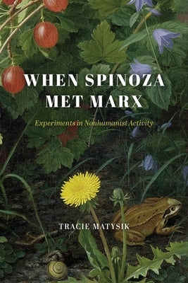 When Spinoza Met Marx: Experiments in Nonhumanist Activity by Matysik, Tracie