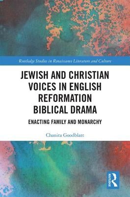 Jewish and Christian Voices in English Reformation Biblical Drama: Enacting Family and Monarchy by Goodblatt, Chanita