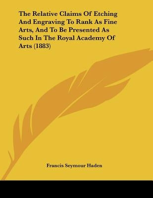 The Relative Claims Of Etching And Engraving To Rank As Fine Arts, And To Be Presented As Such In The Royal Academy Of Arts (1883) by Haden, Francis Seymour