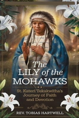 The Lily of the Mohawks: St. Kateri Tekakwitha's Journey Of Faith And Devotion. by Hartwell, Tobias