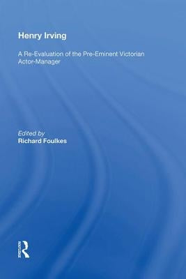 Henry Irving: A Re-Evaluation of the Pre-Eminent Victorian Actor-Manager by Foulkes, Richard