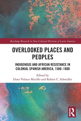 Overlooked Places and Peoples: Indigenous and African Resistance in Colonial Spanish America, 1500-1800 by Velasco Murillo, Dana
