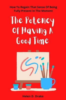 The Potency Of Having A Good Time: How To Regain That Sense Of Being Fully Present In The Moment by Drake, Helen D.