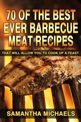 70 Of The Best Ever Barbecue Meat Recipes: That Will Allow You To Cook Up A Feast by Michaels, Samantha