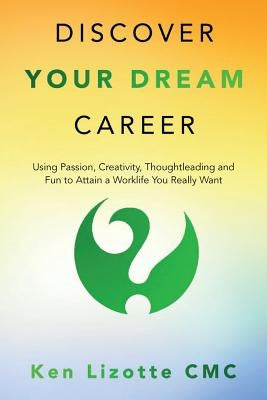 Discover Your Dream Career: Using Passion, Creativity, Thoughtleading and Fun to Attain a Worklife You Really Want by Lizotte CMC, Ken