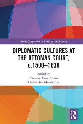 Diplomatic Cultures at the Ottoman Court, c.1500-1630 by Sowerby, Tracey A.
