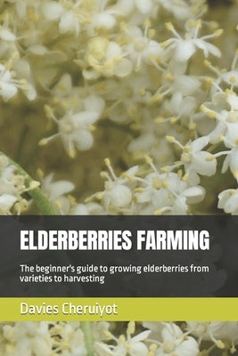 Elderberries Farming: The beginner's guide to growing elderberries from varieties to harvesting by Cheruiyot, Davies