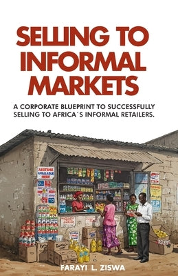 Selling to Informal Markets: A Corporate Blueprint to Successfully Selling to Africa's Informal Retailers by Ziswa, Farayi Lameck