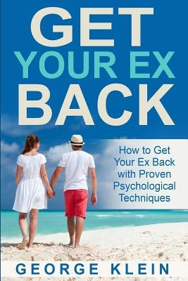 Get Your Ex Back: How to Get Your Ex Back with Proven Psychological Techniques by Klein, George