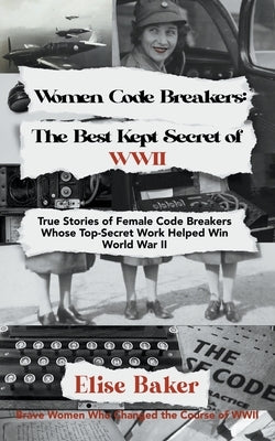 Women Code Breakers: The Best Kept Secret of WWII - True Stories of Female Code Breakers Whose Top-Secret Work Helped Win WWII by Baker, Elise