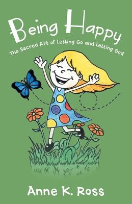 Being Happy: The Sacred Art of Letting Go and Letting God by Ross, Anne K.