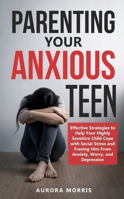 Parenting Your Anxious Teen: Effective Strategies to Help Your Highly Sensitive Child Cope with Social Stress and Freeing Him from Anxiety, Worry, by Morris, Aurora