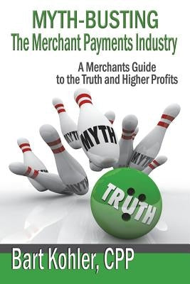Myth-Busting The Merchant Payments Industry: A Merchants Guide to the Truth and Higher Profits by Kohler Cpp, Bart