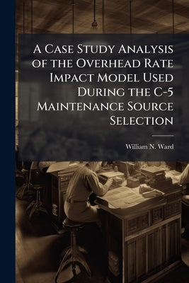 A Case Study Analysis of the Overhead Rate Impact Model Used During the C-5 Maintenance Source Selection by Ward, William N.