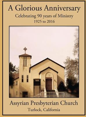A Glorious Anniversary: Celebrating 90 years of Ministry, 1925-2016, Assyrian Presbyterian Church, Turlock, California by Julius, Mizra W.