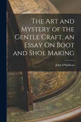 The Art and Mystery of the Gentle Craft, an Essay On Boot and Shoe Making by O'Sullivan, John