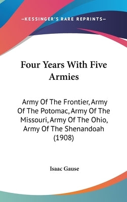 Four Years With Five Armies: Army Of The Frontier, Army Of The Potomac, Army Of The Missouri, Army Of The Ohio, Army Of The Shenandoah (1908) by Gause, Isaac