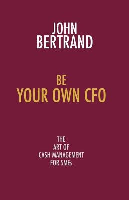 Be Your Own CFO: The Art of Cash Management for Smes by Bertrand, John