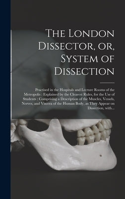 The London Dissector, or, System of Dissection: Practised in the Hospitals and Lecture Rooms of the Metropolis: Explained by the Clearest Rules, for t by Anonymous