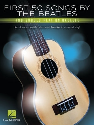 First 50 Songs by the Beatles You Should Play on Ukulele: Must-Have, Accessible Collection of Favorites to Strum and Sing by Beatles, The