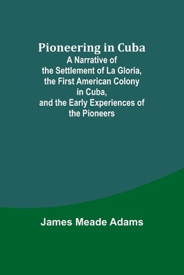 Pioneering in Cuba; A Narrative of the Settlement of La Gloria, the First American Colony in Cuba, and the Early Experiences of the Pioneers by Adams, James Meade
