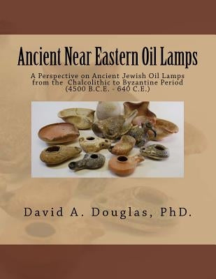 Ancient Near Eastern Oil Lamps: A Perspective on Ancient Jewish Oil Lamps from the Chalcolithic to Byzantine Period (4500 B.C.E. - 640 C.E.) by Douglas, David A.