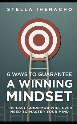 6 Ways To Guarantee A Winning Mindset: The Last Guide You Will Ever Need To Master Your Mind by Ihenacho, Stella S.