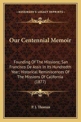 Our Centennial Memoir: Founding of the Missions; San Francisco de Assis in Its Hundredth Year; Historical Reminiscences of the Missions of Ca by Thomas, P. J.