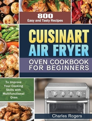Cuisinart Air Fryer Oven Cookbook for Beginners: 800 Easy and Tasty Recipes to Improve Your Cooking Skills with Multifunctional Oven by Rogers, Charles