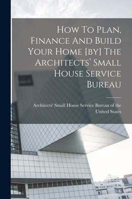 How To Plan, Finance And Build Your Home [by] The Architects' Small House Service Bureau by Architects' Small House Service Burea