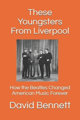 These Youngsters From Liverpool: How the Beatles Changed American Music Forever by Bennett, David