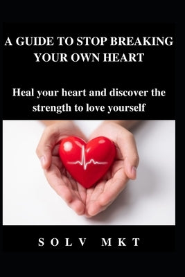 A Guide to Stop Breaking Your Own Heart: Heal your heart and discover the strength to love yourself by Mkt, Solv