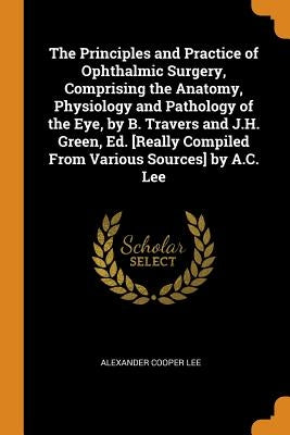 The Principles and Practice of Ophthalmic Surgery, Comprising the Anatomy, Physiology and Pathology of the Eye, by B. Travers and J.H. Green, Ed. [Rea by Lee, Alexander Cooper